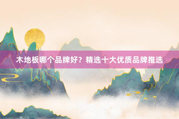 木地板哪个品牌好？精选十大优质品牌推选