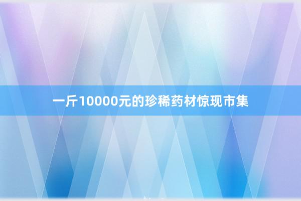 一斤10000元的珍稀药材惊现市集