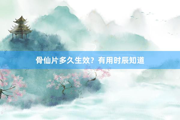 骨仙片多久生效？有用时辰知道